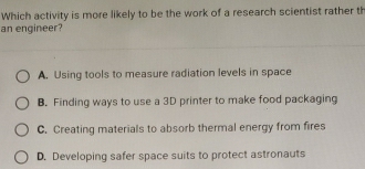 Which activity is more likely to be the work of a research scientist rather th
an engineer?
A. Using tools to measure radiation levels in space
B. Finding ways to use a 3D printer to make food packaging
C. Creating materials to absorb thermal energy from fires
D. Developing safer space suits to protect astronauts