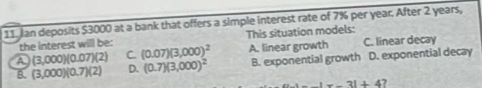 11, Jan deposits $3000 at a bank that offers a simple interest rate of 7% per year. After 2 years,
the interest will be: This situation models:
a (3,000)(0.07)(2) C. (0.07)(3,000)^2 A. linear growth C. linear decay
B. (3,000)(0.7)(2) D. (0.7)(3,000)^2 B. exponential growth D. exponential decay
--|x-3|+4 7