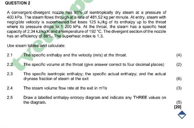 A convergent-divergent nozzle has 93% of isentropically dry steam at a pressure of
400 kPa. The steam flows through at a rate of 481,52 kg per minute. At entry, steam with 
negligible velocity is superheated but loses 125 kJ/kg of its enthalpy up to the throat 
where its pressure drops to 1 200 kPa. At the throat, the steam has a specific heat 
capacity of 2,34 kJ/kg.K and a temperature of 192°C. The divergent section of the nozzle 
has an efficiency of 88%. The superheat index is 1,3. 
Use steam tables and calculate: 
2.1 The specific enthalpy and the velocity (m/s) at the throat. (4) 
2.2 The specific volume at the throat (give answer correct to four decimal places) (2) 
2.3 The specific isentropic enthalpy; the specific actual enthalpy; and the actual 
dryness fraction of steam at the exit (6) 
2.4 The steam volume flow rate at the exit in m^3/s (3) 
2.5 Draw a labelled enthalpy-entropy diagram and indicate any THREE values on 
the diagram. (5) 
[20]