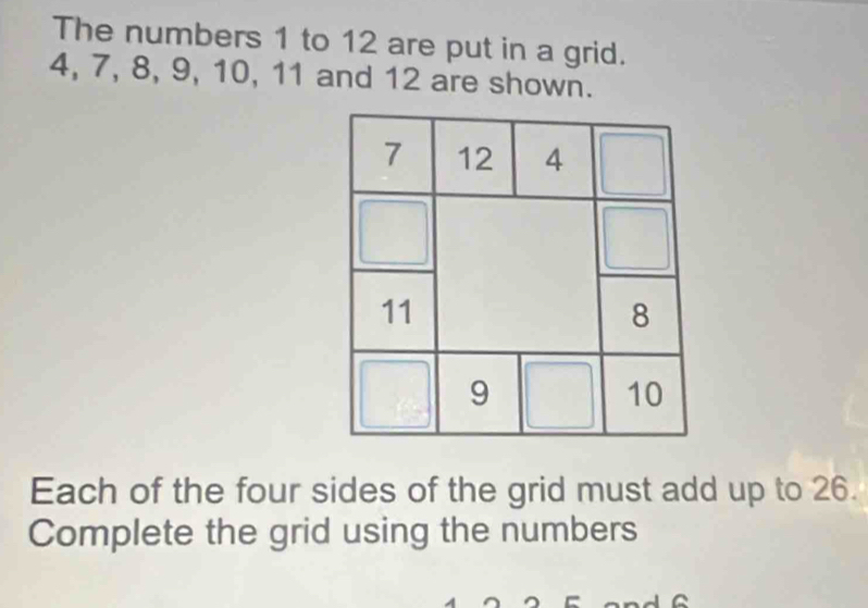 The numbers 1 to 12 are put in a grid.
4, 7, 8, 9, 10, 11 and 12 are shown. 
Each of the four sides of the grid must add up to 26. 
Complete the grid using the numbers