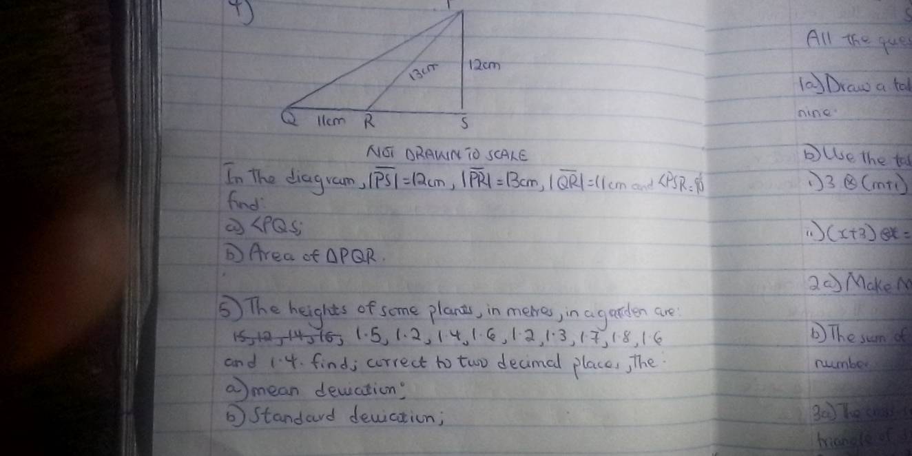 ( 
All the ques 
( Draw a tal 
nine 
NOI DRAWN TO SCALE bulse the to 
In The diagram, |overline PS|=12cm, |overline PR|=|3cm, |overline QR|=11cm and ∠ PSR=90° 3otimes (m+1)
find ( ) (x+3)ex=
∠ PQS
DArea of △ PQR
2 MakeN 
⑤) The heights of some plants, in meres, in a garden are
15 12, -14316 1.5, 1.2, 1.4, 1.6, 1.2, 1.3, 1.7, 1.8, 1.6 b) The sum of 
and 1· 4 find; correct to two decimed places, The number 
amean devation? 
⑥Standard deuiation; B0 hecn 
mang ou