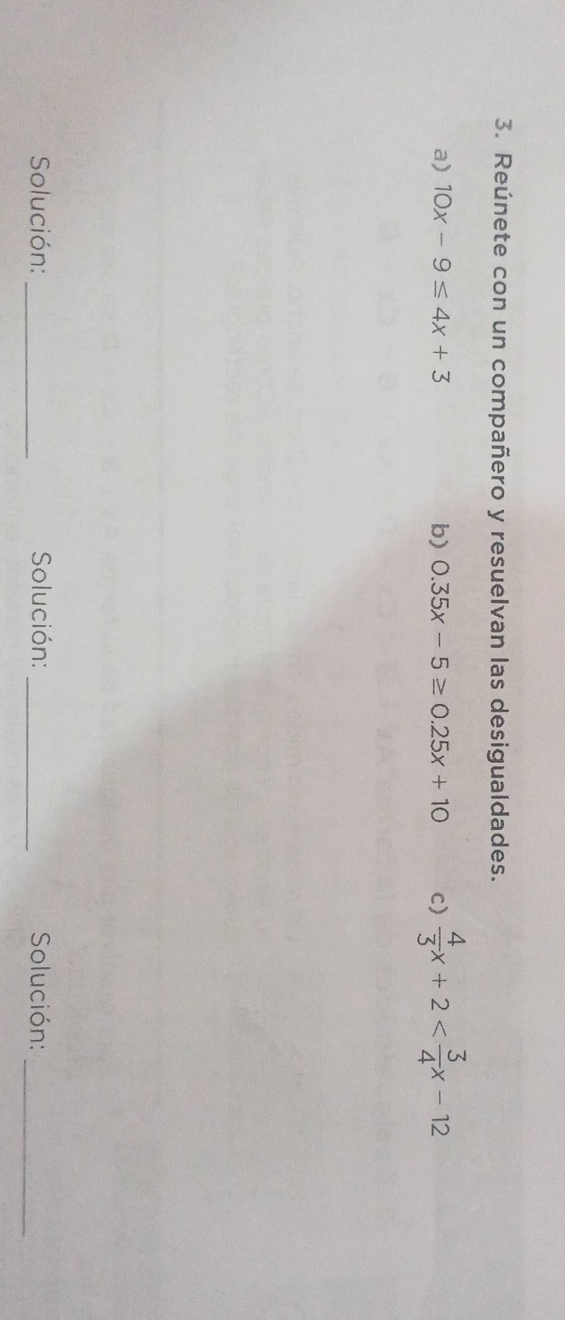 Reúnete con un compañero y resuelvan las desigualdades.
a) 10x-9≤ 4x+3 b) 0.35x-5≥ 0.25x+10 c)  4/3 x+2
Solución:_ Solución: _ Solución:_