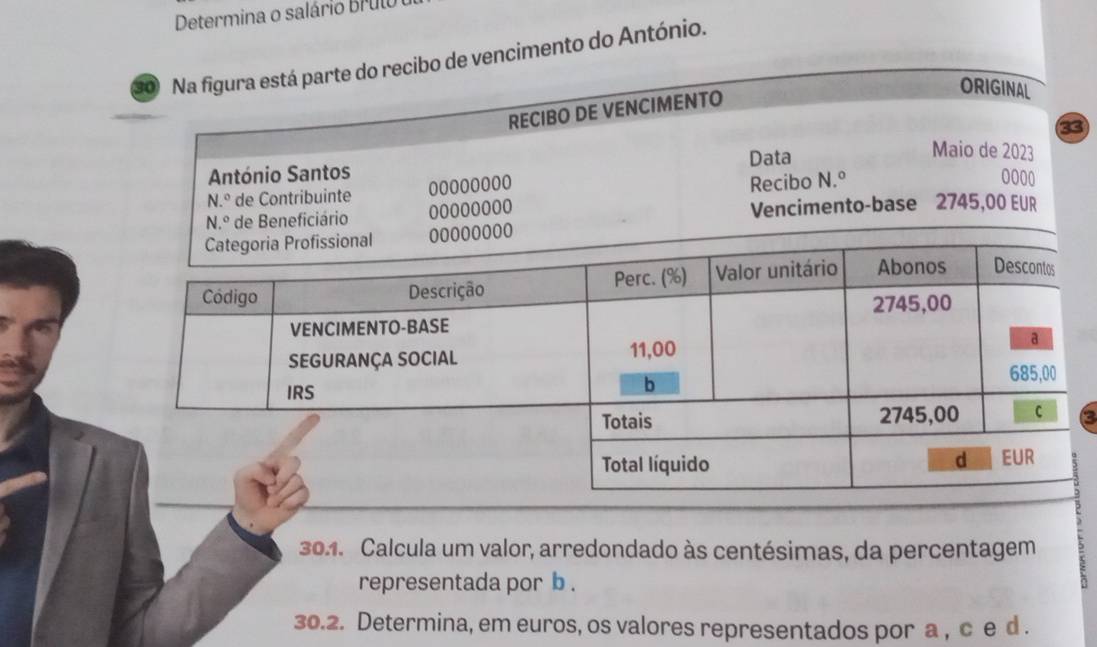 Determina o salário Brul 
so Na figura está parte do recibo de vencimento do António. 
RECIBO DE VENCIMENTO 
ORIGINAL 
33 
António Santos Data 
Maio de 2023
N.º de Contribuinte 0000o000
Recibo N.º 0000
N.º de Beneficiário 00000000 Vencimento-base 2745,00 EUR 
0oo0 
a 
301. Calcula um valor, arredondado às centésimas, da percentagem 
representada por b. 
30.2. Determina, em euros, os valores representados por a , c e d.