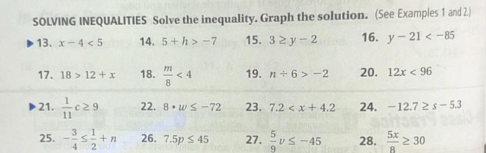 SOLVING INEQUALITIES Solve the inequality. Graph the solution. (See Examples 1 and 2.) 
13. x-4<5</tex> 14. 5+h>-7 15. 3≥ y-2 16. y-21
17. 18>12+x 18.  m/8 <4</tex> 19. n/ 6>-2 20. 12x<96</tex> 
21.  1/11 c≥ 9 22. 8· w≤ -72 23. 7.2 24. -12.7≥ s-5.3
25. - 3/4 ≤  1/2 +n 26. 7.5p≤ 45 27.  5/9 v≤ -45 28.  5x/8 ≥ 30