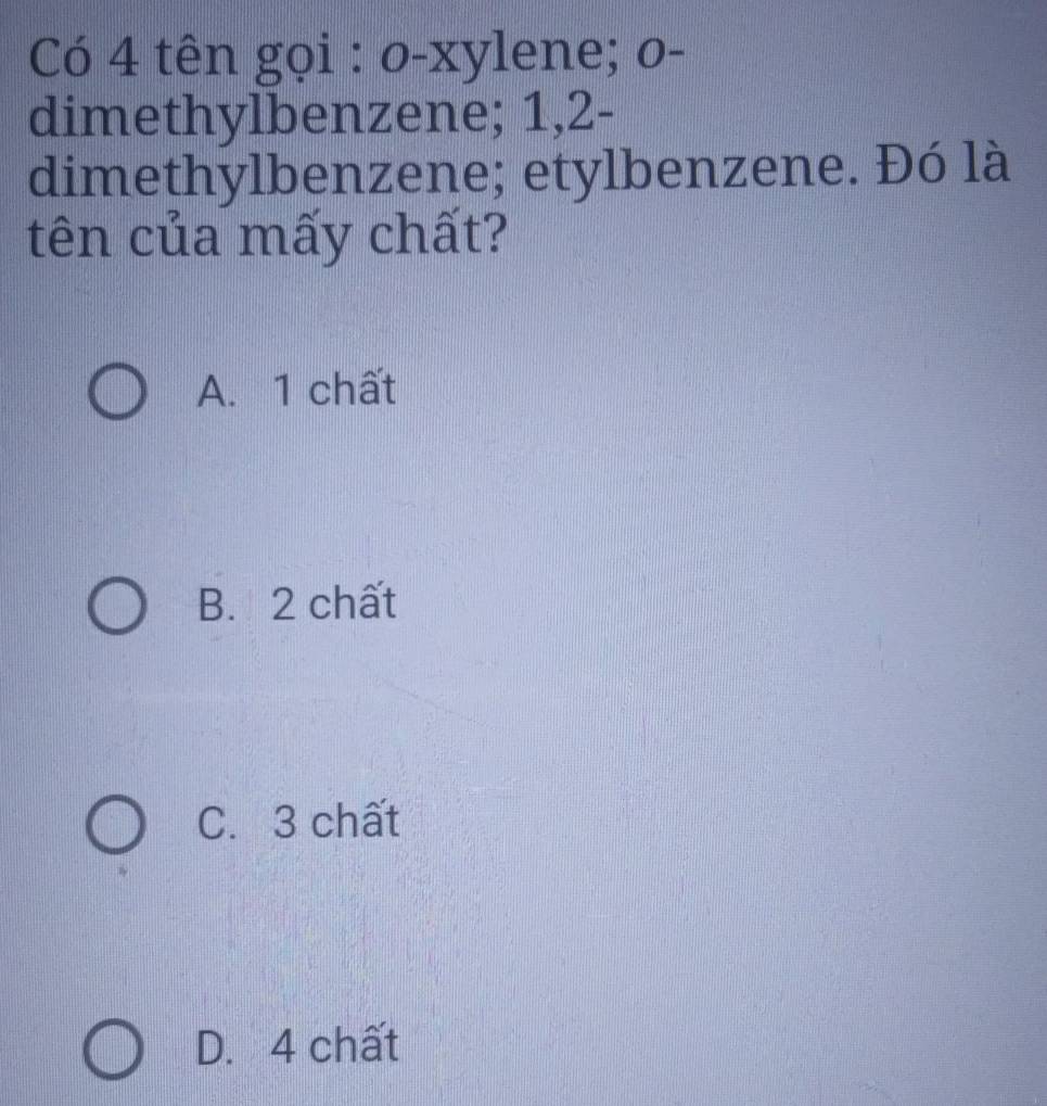 Có 4 tên gọi : o-xylene; o-
dimethylbenzene; 1, 2 -
dimethylbenzene; etylbenzene. Đó là
tên của mấy chất?
A. 1 chất
B. 2 chất
C. 3 chất
D. 4 chất