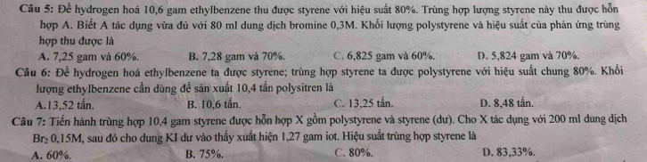 De^(frac 1)e hydrogen hoá 10,6 gam ethylbenzene thu được styrene với hiệu suất 80%. Trùng hợp lượng styrene này thu được hỗn
hợp A. Biết A tác dụng vừa đủ với 80 ml dung dịch bromine 0,3M. Khối lượng polystyrene và hiệu suất của phản ứng trùng
hợp thu được là
A. 7,25 gam và 60% B. 7,28 gam và 70%. C. 6,825 gam và 60%. D. 5,824 gam và 70%.
Câu 6: Đề hydrogen hoá ethylbenzene ta được styrene; trùng hợp styrene ta được polystyrene với hiệu suất chung 80%. Khối
lượng ethylbenzene cần dùng để sản xuất 10,4 tấn polysitren là
A. 13,52 tấn. B. 10,6 tần. C. 13,25 tắn. D. 8,48 tấn.
Câu 7: Tiến hành trùng hợp 10,4 gam styrene được hỗn hợp X gồm polystyrene và styrene (dư). Cho X tác dụng với 200 ml dung dịch
Br₂ 0,15M, sau đó cho dung KI dư vào thấy xuất hiện 1,27 gam iot. Hiệu suất trùng hợp styrene là
A. 60%. B. 75%. C. 80%. D. 83,33%.