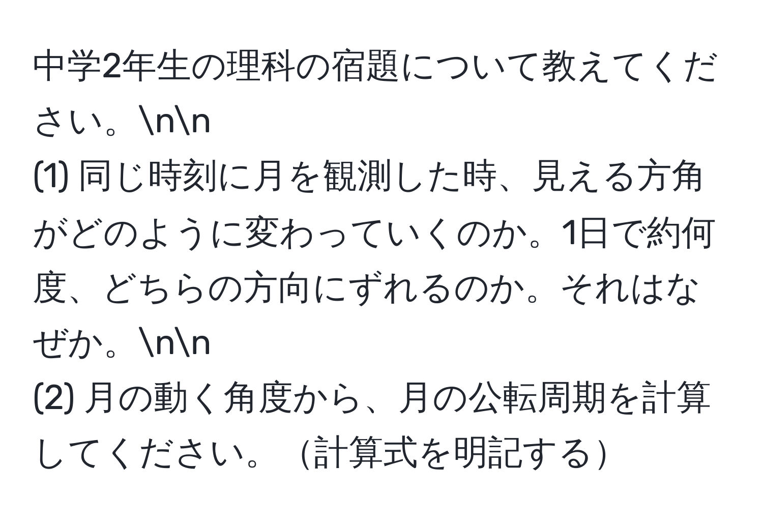 中学2年生の理科の宿題について教えてください。nn
(1) 同じ時刻に月を観測した時、見える方角がどのように変わっていくのか。1日で約何度、どちらの方向にずれるのか。それはなぜか。nn
(2) 月の動く角度から、月の公転周期を計算してください。計算式を明記する