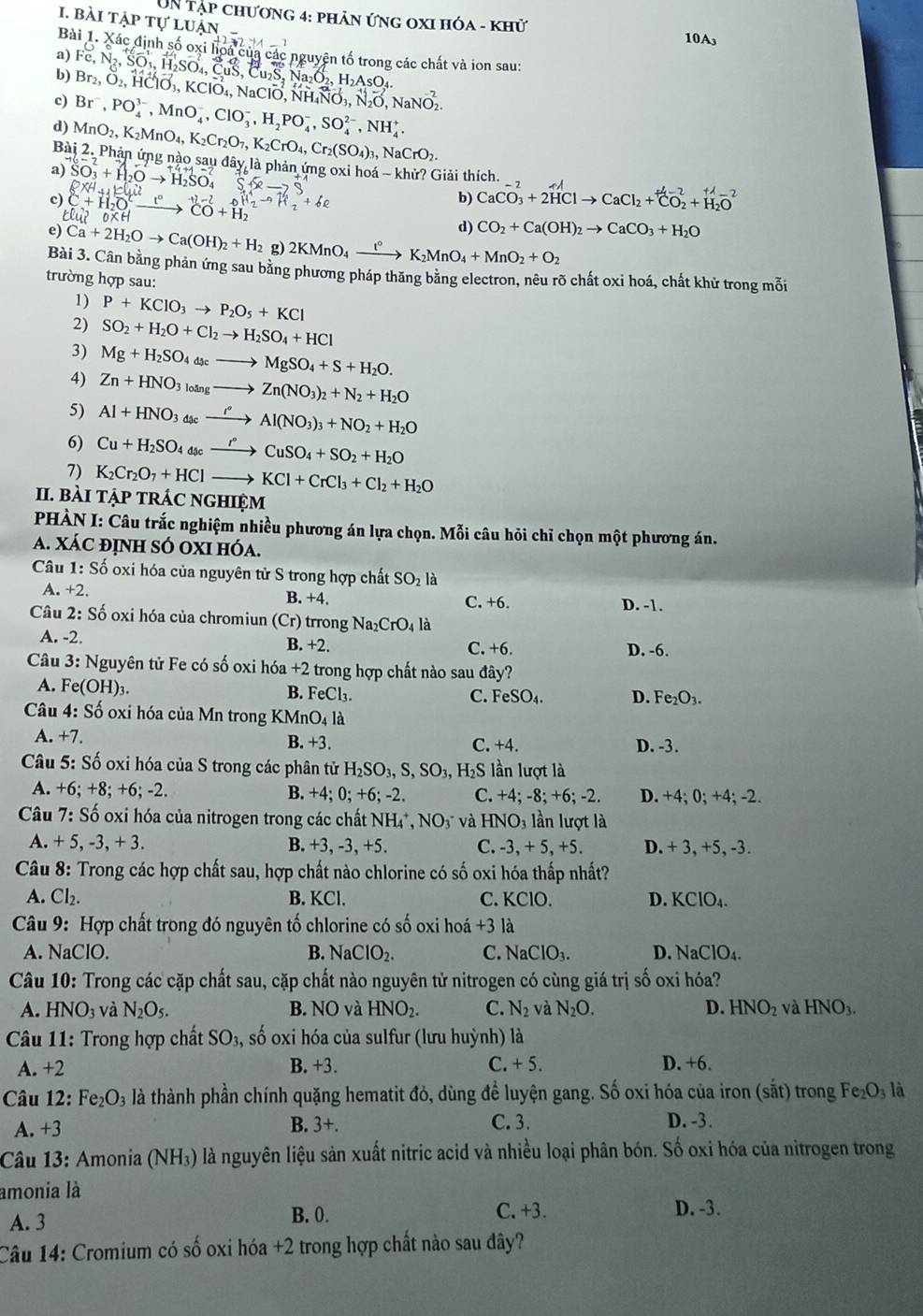 UN tập chương 4: phản ứng oxI hóa - khử
10A₃
Bài 1. Xác định số oxi hoa của các nguyên tố trong các chất và ion sau:
a) Fe,N_2,SO_3,H_2SO
b) Br_2,O_2,H vector 10_3,KClvector O_4,
c) Br^-,PO_4^((3-),MnO_4^-,ClO_3^-,H_2)PO_4^(-,SO_4^(2-),NH_4^+ sqrt(aClO),NH_4)N NO_2
d) MnO_2,K_2MnO_4,K_2Cr_2O_7,K_2CrO_4,Cr_2(SO_4)_3,NaCrO_2.
Bài 2. Phản ứng nào sau đây là phản ứng oxi hoá - khử? Giải thích.
a) SO_3+H_2
b) CaCO_3^((-2)+2HClto CaCl_2)+CO_2+H-2+H_2O^(2-)
c) C+H_2O CO+H_2
clu
d) CO_2+Ca(OH)_2to CaCO_3+H_2O
e) Ca+2H_2Oto Ca(OH)_2+H_2 g) 2KMnO_4xrightarrow t°K_2MnO_4+MnO_2+O_2
Bài 3. Cân bằng phản ứng sau bằng phương pháp thăng băng electron, nêu rõ chất oxi hoá, chất khử trong mỗi
trường hợp sau:
1) P+KClO_3to P_2O_5+KCl
2) SO_2+H_2O+Cl_2to H_2SO_4+HCl
3) Mg+H_2SO_4d_xto MgSO_4+S+H_2O.
4) Zn+HNO_3_3to Zn(NO_3)_2+N_2+H_2O
5) Al+HNO_3_4scxrightarrow r°Al(NO_3)_3+NO_2+H_2O
6) Cu+H_2SO_4usexrightarrow rCuSO_4+SO_2+H_2O
7) K_2Cr_2O_7+HClto KCl+CrCl_3+Cl_2+H_2O
II. BàI tập tRÁC nghIệm
PHÀN I: Câu trắc nghiệm nhiều phương án lựa chọn. Mỗi câu hỏi chỉ chọn một phương án.
A. Xác định sÓ oxi hóa.
Câu 1:S_0^(2 ổ oxi hóa của nguyên tử S trong hợp chất SO_2) là
A. +2. B. +4. C. +6. D. -1.
Câu 2:S 6 oxi hóa của chromiun (Cr) trrong Na_2CrO_4 là
A. -2. B. +2. C. +6. D. -6.
Câu 3: Nguyên tử Fe có số oxi hóa +2 trong hợp chất nào sau đây?
A. Fe(OH)_3
B. FeCl_3. C. FeSO_4. D. Fe_2O_3.
Câu 4: Số oxi hóa của Mn trong KMnO_4la
A. +7. B. +3. C. +4. D. -3.
Câu 5: Số oxi hóa của S trong các phân tử H_2SO_3,S,SO_3,H_2S lần lượt là
A. +6:+8; +6; -2. C. +4; -8; +6; -2. D. +4; 0; +4; -2.
B. +4;0;+6;-2.
Câu 7:Shat o 6 oxi hóa của nitrogen trong các chất NH_4^(+,NO_3^- và HNO_3) lần lượt là
A. +5,-3,+3. B. + 3,-3,+5. C. -3,+5,+5. D. + 3, +5, -3.
Câu 8: Trong các hợp chất sau, hợp chất nào chlorine có số oxi hóa thấp nhất?
A. Cl_2. B. KCl. C. KCIC D. KCIO_4.
Câu 9: Hợp chất trong đó nguyên tố chlorine có số oxi họo dot a+3 là
A. NaClO. B. NaClO_2. C. NaClO_3. D. NaClO_4.
Câu 10: Trong các cặp chất sau, cặp chất nào nguyên tử nitrogen có cùng giá trị số oxi hóa?
A. HNO_3 và N_2O_5. B. NO và HNO_2. C. N_2 và N_2O. D. HNO_2 và HNO_3.
Câu 11: Trong hợp chất SO_3, số oxi hóa của sulfur (lưu huỳnh) là
A. +2 B. +3. C. +5. D. +6.
Câu 12: Fe_2O_3 là thành phần chính quặng hematit đỏ, dùng để luyện gang. Số oxi hóa của iron (sắt) trong Fe_2O_3 là
A. +3 B. 3+. C. 3. D. -3.
Câu 13: Amonia (NH₃) là nguyên liệu sản xuất nitric acid và nhiều loại phân bón. Số oxi hóa của nitrogen trong
amonia là
A. 3 B. 0.
C.+3. D. -3.
Câu 14: Cromium có số oxi hóa +2 trong hợp chất nào sau đây?