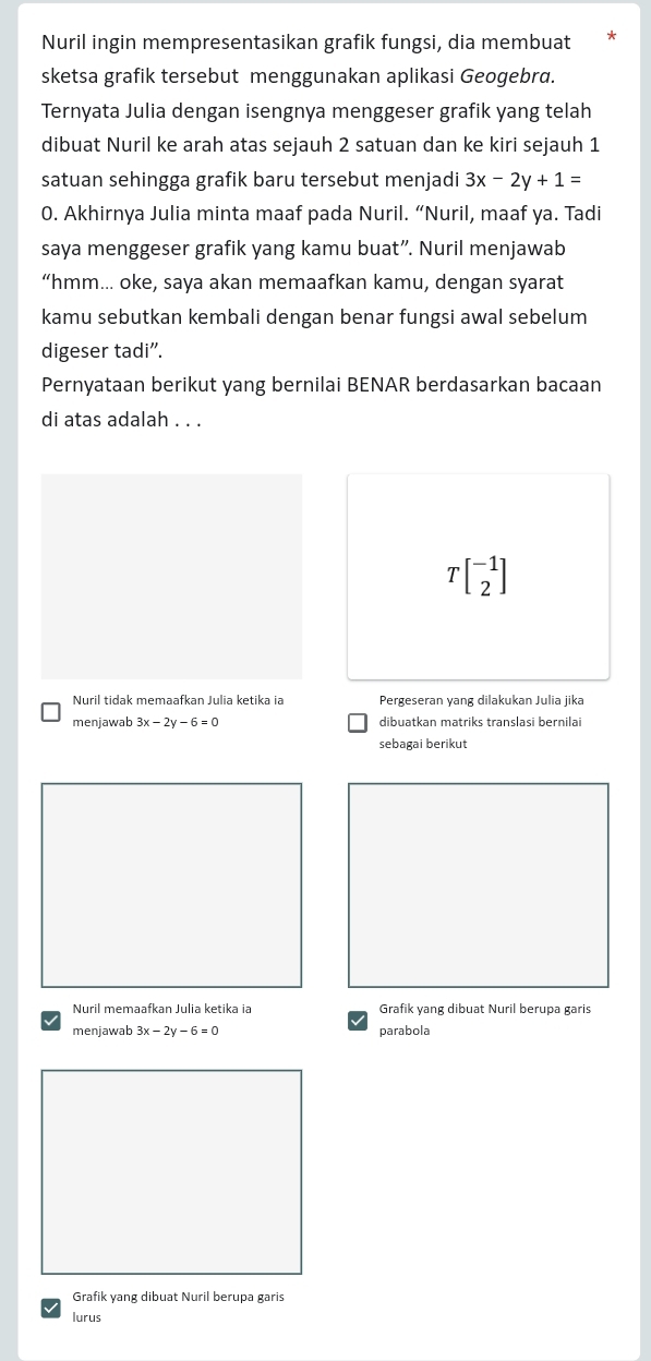 Nuril ingin mempresentasikan grafik fungsi, dia membuat 
sketsa grafik tersebut menggunakan aplikasi Geogebrd. 
Ternyata Julia dengan isengnya menggeser grafik yang telah 
dibuat Nuril ke arah atas sejauh 2 satuan dan ke kiri sejauh 1
satuan sehingga grafik baru tersebut menjadi 3x-2y+1=
0. Akhirnya Julia minta maaf pada Nuril. “Nuril, maaf ya. Tadi 
saya menggeser grafik yang kamu buat”. Nuril menjawab 
“hmm... oke, saya akan memaafkan kamu, dengan syarat 
kamu sebutkan kembali dengan benar fungsi awal sebelum 
digeser tadi". 
Pernyataan berikut yang bernilai BENAR berdasarkan bacaan 
di atas adalah . . .
Tbeginbmatrix -1 2endbmatrix
Nuril tidak memaafkan Julia ketika ia Pergeseran yang dilakukan Julia jika 
menjawab 3x-2y-6=0 dibuatkan matriks translasi bernilai 
sebagai berikut 
Nuril memaafkan Julia ketika ia Grafik yang dibuat Nuril berupa garis 
menjawab 3x-2y-6=0 parabola 
Grafik yang dibuat Nuril berupa garis 
lurus