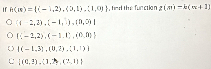 If h(m)= (-1,2),(0,1),(1,0) , find the function g(m)=h(m+1)
 (-2,2),(-1,1),(0,0)
 (-2,2),(-1,1),(0,0)
 (-1,3),(0,2),(1,1)
 (0,3),(1,2),(2,1)