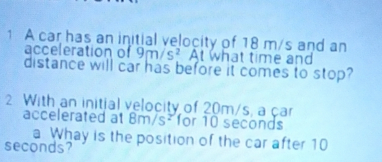 A car has an initial velocity of 18 m/s and an 
acceleration of 9m/s^2 At what time and 
distance will car has before it comes to stop? 
2 With an initial velocity of 20m/s, a çar 
accelerated at 8m/s² for 10 seconds
a Whay is the position of the car after 10
seconds?