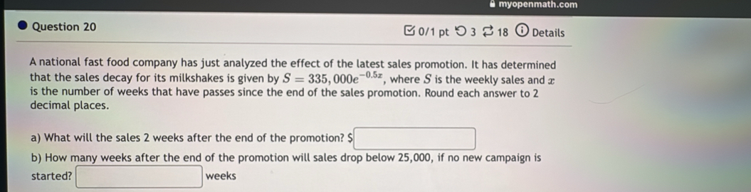 myopenmath.com 
Question 20 0/1 pt つ 3 18 Details 
A national fast food company has just analyzed the effect of the latest sales promotion. It has determined 
that the sales decay for its milkshakes is given by S=335,000e^(-0.5x) , where S is the weekly sales and x
is the number of weeks that have passes since the end of the sales promotion. Round each answer to 2
decimal places. 
a) What will the sales 2 weeks after the end of the promotion? $
()^-
b) How many weeks after the end of the promotion will sales drop below 25,000, if no new campaign is 
started? □ weeks