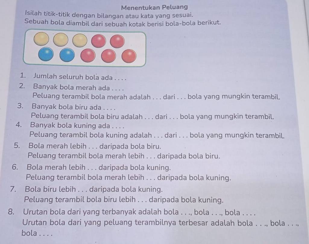 Menentukan Peluang 
Isilah titik-titik dengan bilangan atau kata yang sesuai. 
Sebuah bola diambil dari sebuah kotak berisi bola-bola berikut. 
1. Jumlah seluruh bola ada . . . . 
2. Banyak bola merah ada . . . . 
Peluang terambil bola merah adalah . . . dari . . . bola yang mungkin terambil. 
3. Banyak bola biru ada . . . . 
Peluang terambil bola biru adalah . . . dari . . . bola yang mungkin terambil. 
4. Banyak bola kuning ada . . . . 
Peluang terambil bola kuning adalah . . . dari . . . bola yang mungkin terambil. 
5. Bola merah lebih . . . daripada bola biru. 
Peluang terambil bola merah lebih . . . daripada bola biru. 
6. Bola merah lebih . . . daripada bola kuning. 
Peluang terambil bola merah lebih . . . daripada bola kuning. 
7. Bola biru lebih . . . daripada bola kuning. 
Peluang terambil bola biru lebih . . . daripada bola kuning. 
8. Urutan bola dari yang terbanyak adalah bola . . ., bola . . ., bola . . . . 
Urutan bola dari yang peluang terambilnya terbesar adalah bola . . ., bola . . ., 
bola . . . .