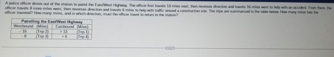 A police officer drives out of the station to patrol the East/West Highway. The officer first travels 13 miles east, then reverses direction and travels 16 miles west to help with an accident. From there, the 
officer travels 8 more miles west, then reverses direction and travels 6 miles to help with traffic around a construction site. The trips are summarized in the table below. How many miles has the 
officer traveled? How many miles, and in which direction, must the officer travel to return to the station?