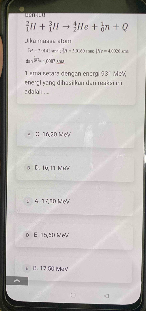 berikut!
_1^(2H+_1^3Hto _2^4He+_0^1n+Q
Jika massa atom
_1^2H=2,0141sma; _1^3H=3,0160sma; _2^4He=4,0026sma
dan 0^1)=1,0087 sma
1 sma setara dengan energi 931 MeV,
energi yang dihasilkan dari reaksi ini
adalah ....
A C. 16, 20 MeV
B D. 16, 11 MeV
c A. 17,80 MeV
D E. 15,60 MeV
E B. 17,50 MeV