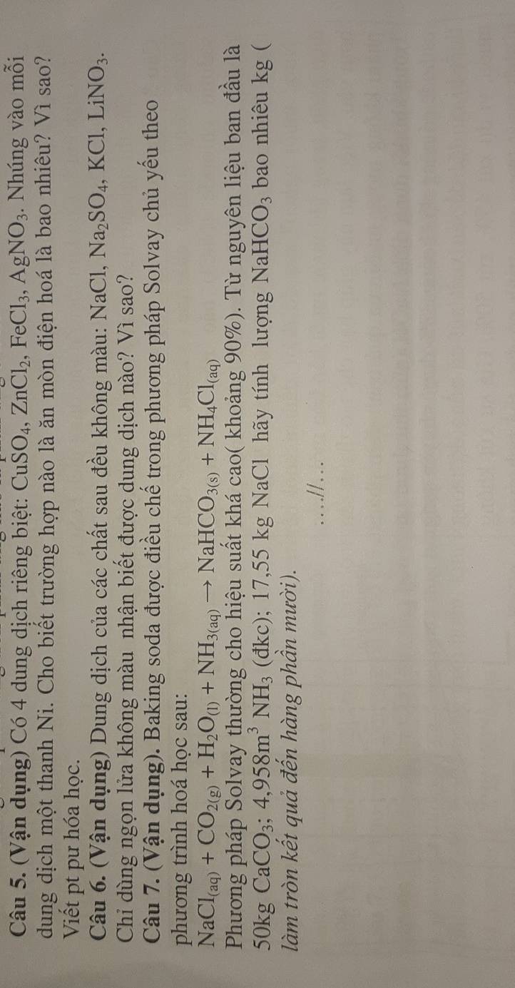 (Vận dụng) Có 4 dung dịch riêng biệt: CuSO_4, ZnCl_2, FeCl_3, AgNO_3. Nhúng vào mỗi 
dung dịch một thanh Ni. Cho biết trường hợp nào là ăn mòn điện hoá là bao nhiêu? Vì sao? 
Viết pt pư hóa học. 
Câu 6. (Vận dụng) Dung dịch của các chất sau đều không màu: NaCl, Na_2SO_4, KCl, LiNO_3. 
Chỉ dùng ngọn lửa không màu nhận biết được dung dịch nào? Vì sao? 
Câu 7. (Vận dụng). Baking soda được điều chế trong phương pháp Solvay chủ yếu theo 
phương trình hoá học sau:
NaCl_(aq)+CO_2(g)+H_2O_(l)+NH_3(aq)to NaHCO_3(s)+NH_4Cl_(aq)
Phương pháp Solvay thường cho hiệu suất khá cao( khoảng 90%). Từ nguyên liệu ban đầu là 
50kg CaCO_3; 4,958m^3NH_3 (đkc); 17,55 kg NaCl hãy tính lượng NaH CO_3 bao nhiêu kg ( 
làm tròn kết quả đến hàng phần mười).