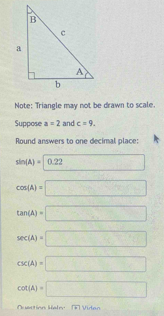 Note: Triangle may not be drawn to scale. 
Suppose a=2 and c=9. 
Round answers to one decimal place:
sin (A)=|0.22 □ x_n= □ /□  
cos (A)=□
tan (A)=□
sec (A)=□
csc (A)=□
cot (A)=□
Question Heln' Viden