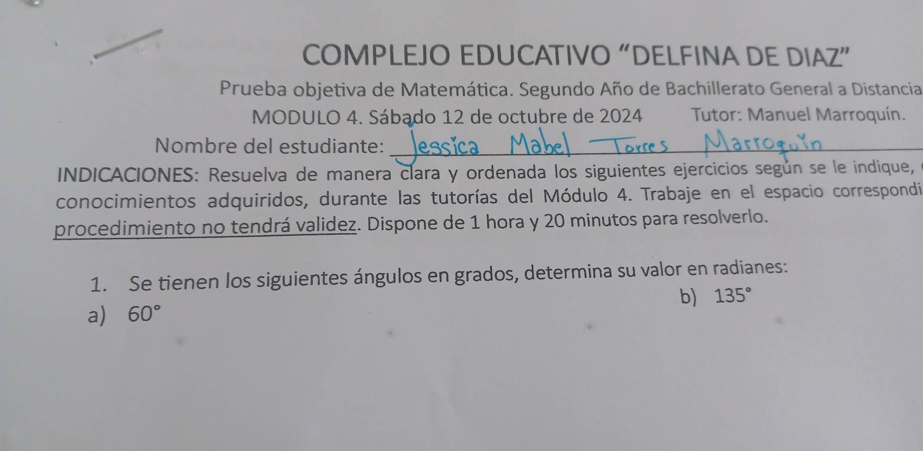 COMPLEJO EDUCATIVO “DELFINA DE DIAZ” 
Prueba objetiva de Matemática. Segundo Año de Bachillerato General a Distancia 
MODULO 4. Sábado 12 de octubre de 2024 Tutor: Manuel Marroquín. 
Nombre del estudiante:_ 
INDICACIONES: Resuelva de manera clara y ordenada los siguientes ejercicios según se le indique, 
conocimientos adquiridos, durante las tutorías del Módulo 4. Trabaje en el espacio correspondi 
procedimiento no tendrá validez. Dispone de 1 hora y 20 minutos para resolverlo. 
1. Se tienen los siguientes ángulos en grados, determina su valor en radianes: 
b) 135°
a) 60°