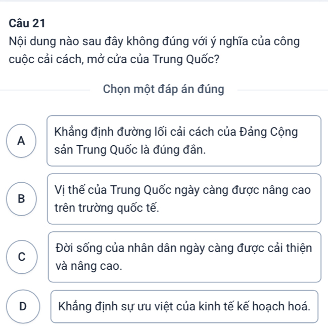 Nội dung nào sau đây không đúng với ý nghĩa của công
cuộc cải cách, mở cửa của Trung Quốc?
Chọn một đáp án đúng
Khẳng định đường lối cải cách của Đảng Cộng
A
sản Trung Quốc là đúng đắn.
B Vị thế của Trung Quốc ngày càng được nâng cao
trên trường quốc tế.
Đời sống của nhân dân ngày càng được cải thiện
C
và nâng cao.
D Khẳng định sự ưu việt của kinh tế kế hoạch hoá.