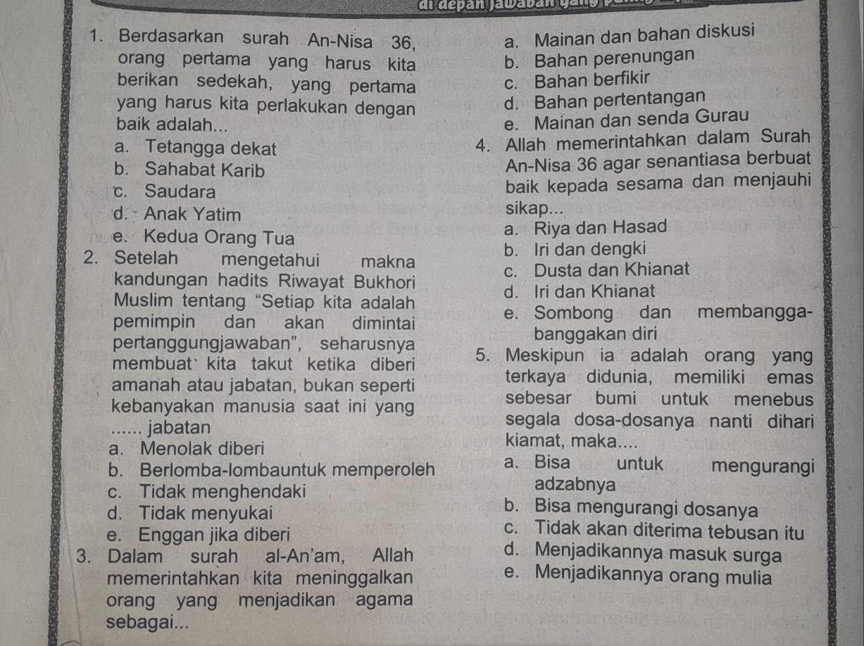 dl depán jawaván cans
1. Berdasarkan surah An-Nisa 36, a. Mainan dan bahan diskusi
orang pertama yang harus kita b. Bahan perenungan
berikan sedekah， yang pertama
c. Bahan berfikir
yang harus kita perlakukan dengan
d. Bahan pertentangan
baik adalah...
e. Mainan dan senda Gurau
a. Tetangga dekat
4. Allah memerintahkan dalam Surah
b. Sahabat Karib
An-Nisa 36 agar senantiasa berbuat
c. Saudara baik kepada sesama dan menjauhi
d. Anak Yatim sikap. ...
e. Kedua Orang Tua a. Riya dan Hasad
2. Setelah mengetahui makna b. Iri dan dengki
c. Dusta dan Khianat
kandungan hadits Riwayat Bukhori
d. Iri dan Khianat
Muslim tentang “Setiap kita adalah
pemimpin dan akan dimintai
e. Sombong dan membangga-
banggakan diri
pertanggungjawaban”, seharusnya 5. Meskipun ia adalah orang yang
membuat kita takut ketika diberi
amanah atau jabatan, bukan seperti
terkaya didunia， memiliki emas
kebanyakan manusia saat ini yang
sebesar bumi untuk menebus
segala dosa-dosanya nanti dihari
...... jabatan kiamat, maka....
a. Menolak diberi
b. Berlomba-lombauntuk memperoleh a. Bisa untuk mengurangi
adzabnya
c. Tidak menghendaki b. Bisa mengurangi dosanya
d. Tidak menyukai c. Tidak akan diterima tebusan itu
e. Enggan jika diberi d. Menjadikannya masuk surga
3. Dalam surah al-An'am, Allah
memerintahkan kita meninggalkan
e. Menjadikannya orang mulia
orang yang menjadikan agama
sebagai...