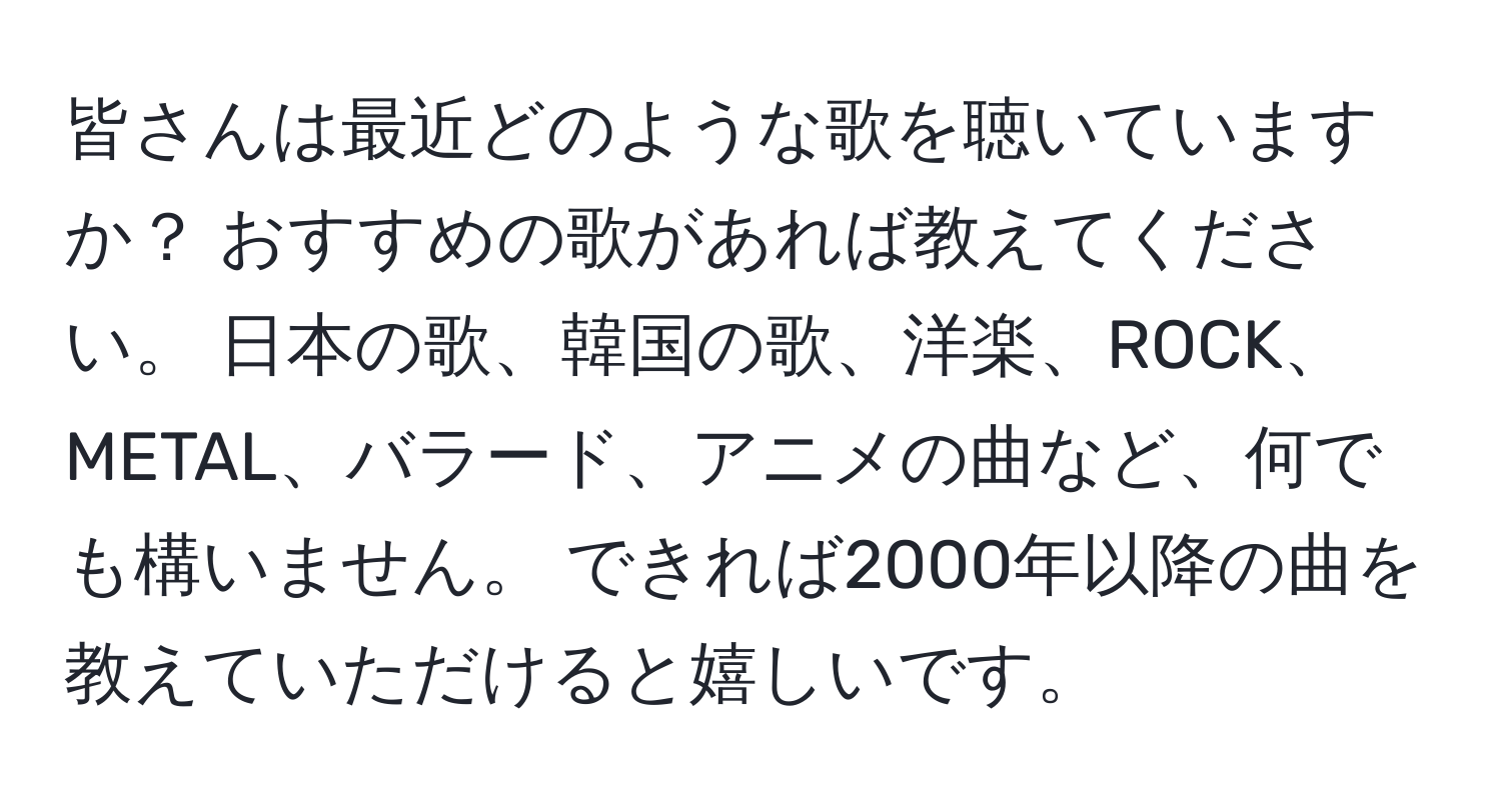 皆さんは最近どのような歌を聴いていますか？ おすすめの歌があれば教えてください。 日本の歌、韓国の歌、洋楽、ROCK、METAL、バラード、アニメの曲など、何でも構いません。 できれば2000年以降の曲を教えていただけると嬉しいです。