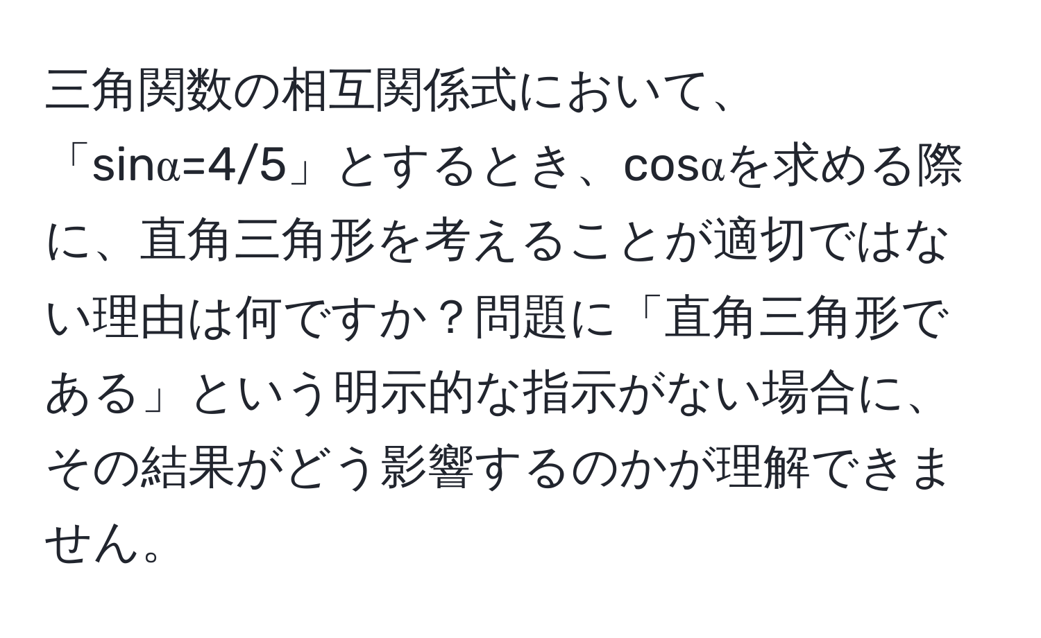 三角関数の相互関係式において、「sinα=4/5」とするとき、cosαを求める際に、直角三角形を考えることが適切ではない理由は何ですか？問題に「直角三角形である」という明示的な指示がない場合に、その結果がどう影響するのかが理解できません。