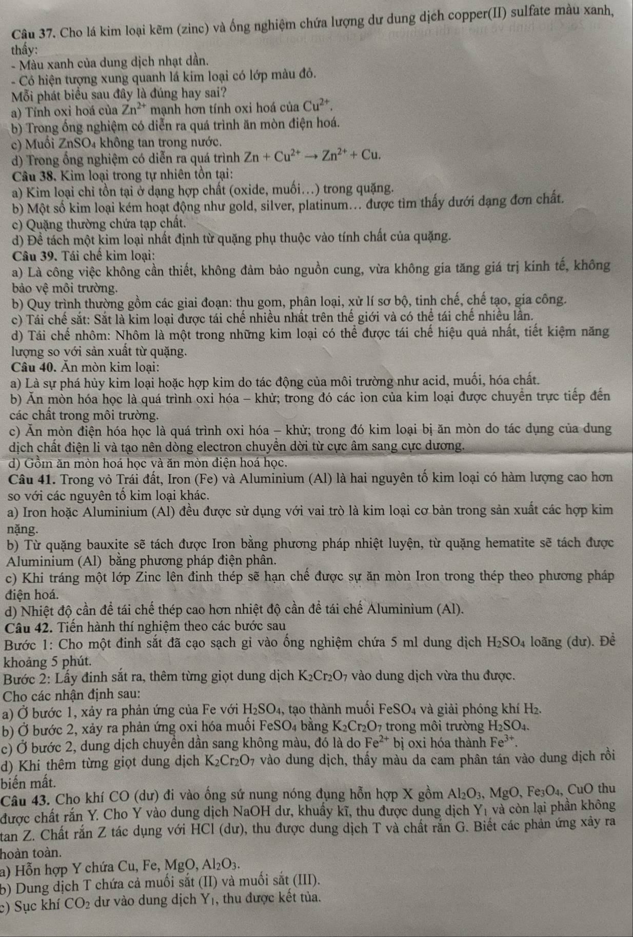 Cho lá kim loại kẽm (zinc) và ống nghiệm chứa lượng dư dung dịch copper(II) sulfate màu xanh,
thấy:
- Màu xanh của dung dịch nhạt dần.
- Có hiện tượng xung quanh lá kim loại có lớp màu đỏ.
Mỗi phát biểu sau đây là đúng hay sai?
a) Tính oxi hoá của Zn^(2+) mạnh hơn tính oxi hoá của Cu^(2+).
b) Trong ống nghiệm có diễn ra quá trình ăn mòn điện hoá.
c) Muối ZnSO₄ không tan trong nước.
d) Trong ổng nghiệm có diễn ra quá trình Zn+Cu^(2+)to Zn^(2+)+Cu.
Câu 38. Kim loại trong tự nhiên tồn tại:
a) Kim loại chỉ tồn tại ở dạng hợp chất (oxide, muối...) trong quặng.
b) Một số kim loại kém hoạt động như gold, silver, platinum... được tìm thấy dưới dạng đơn chất.
c) Quặng thường chứa tạp chất.
d) Đề tách một kim loại nhất định từ quặng phụ thuộc vào tính chất của quặng.
Câu 39. Tái chế kim loại:
a) Là công việc không cần thiết, không đảm bảo nguồn cung, vừa không gia tăng giá trị kính tế, không
bảo vệ môi trường.
b) Quy trình thường gồm các giai đoạn: thu gom, phân loại, xử lí sơ bộ, tinh chế, chế tạo, gia công.
c) Tái chế sắt: Sắt là kim loại được tái chế nhiều nhất trên thế giới và có thể tái chế nhiều lần.
d) Tái chế nhôm: Nhôm là một trong những kim loại có thể được tái chế hiệu quả nhất, tiết kiệm năng
lượng so với sản xuất từ quặng.
Câu 40. Ăn mòn kim loại:
a) Là sự phá hủy kim loại hoặc hợp kim do tác động của môi trường như acid, muối, hóa chất.
b) Ăn mòn hóa học là quá trình oxi hóa - khử; trong đó các ion của kim loại được chuyển trực tiếp đến
các chất trong môi trường.
c) Ăn mòn điện hóa học là quá trình oxi hóa - khử; trong đó kim loại bị ăn mòn do tác dụng của dung
dịch chất điện li và tạo nên dòng electron chuyển dời từ cực âm sang cực dương.
d) Gồm ăn mòn hoá học và ăn mòn điện hoá học.
Câu 41. Trong vỏ Trái đất, Iron (Fe) và Aluminium (Al) là hai nguyên tố kim loại có hàm lượng cao hơn
so với các nguyên tố kim loại khác.
a) Iron hoặc Aluminium (Al) đều được sử dụng với vai trò là kim loại cơ bản trong sản xuất các hợp kim
nặng.
b) Từ quặng bauxite sẽ tách được Iron bằng phương pháp nhiệt luyện, từ quặng hematite sẽ tách được
Aluminium (Al) bằng phương pháp điện phân.
c) Khi tráng một lớp Zinc lên đinh thép sẽ hạn chế được sự ăn mòn Iron trong thép theo phương pháp
điện hoá.
d) Nhiệt độ cần để tái chế thép cao hơn nhiệt độ cần để tái chế Aluminium (Al).
Câu 42. Tiến hành thí nghiệm theo các bước sau
Bước 1: Cho một đinh sắt đã cạo sạch gỉ vào ống nghiệm chứa 5 ml dung dịch H_2SO_4 loãng (dư). Đề
khoảng 5 phút.
Bước 2: Lấy đinh sắt ra, thêm từng giọt dung dịch K_2Cr_2O_7 vào dung dịch vừa thu được.
Cho các nhận định sau:
a) Ở bước 1, xảy ra phản ứng của Fe với H_2SO_4 , tạo thành muối I feSO_4 và giải phóng khí H_2.
b) Ở bước 2, xảy ra phản ứng oxi hóa muối F eSO_4 bằng K_2Cr_2O_7 trong môi trường H_2SO_4.
c) Ở bước 2, dung dịch chuyền dần sang không màu, đó là do Fe^(2+) bị oxi hóa thành Fe^(3+).
d) Khi thêm từng giọt dung dịch K_2Cr_2O_7 vào dung dịch, thấy màu da cam phân tán vào dung dịch rồi
biến mất.
Câu 43. Cho khí CO (dư) đi vào ống sứ nung nóng đụng hỗn hợp X gồm Al_2O_3,MgO,Fe_3O_4, CuO thu
được chất rắn Y. Cho Y vào dung dịch NaOH dư, khuẩy kĩ, thu được dụng dịch Y_1 và còn lại phần không
tan Z. Chất rắn Z tác dụng với HCl (dư), thu được dung dịch T và chất rắn G. Biết các phản ứng xây ra
hoàn toàn.
a) Hỗn hợp Y chứa ( Cu Fe. MgO,Al_2O_3.
b) Dung dịch T chứa cả muối sắt (II) và muối sắt (III).
c) Sục khí CO_2 dư vào dung dịch Y_1 , thu được kết tủa.