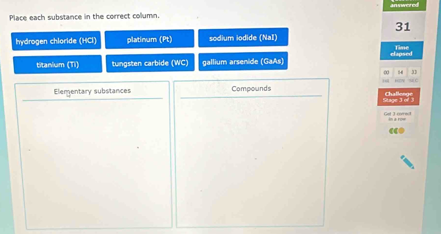 Place each substance in the correct column. answered 
31 
hydrogen chloride (HCl) platinum (Pt) sodium iodide (NaI) 
Time 
elapsed 
titanium (Ti) tungsten carbide (WC) gallium arsenide (GaAs) 
00 14 33
1R MIP SEC 
Elementary substances Compounds Challenge 
Stage 3 of 3 
Get 3 correct 
in a row