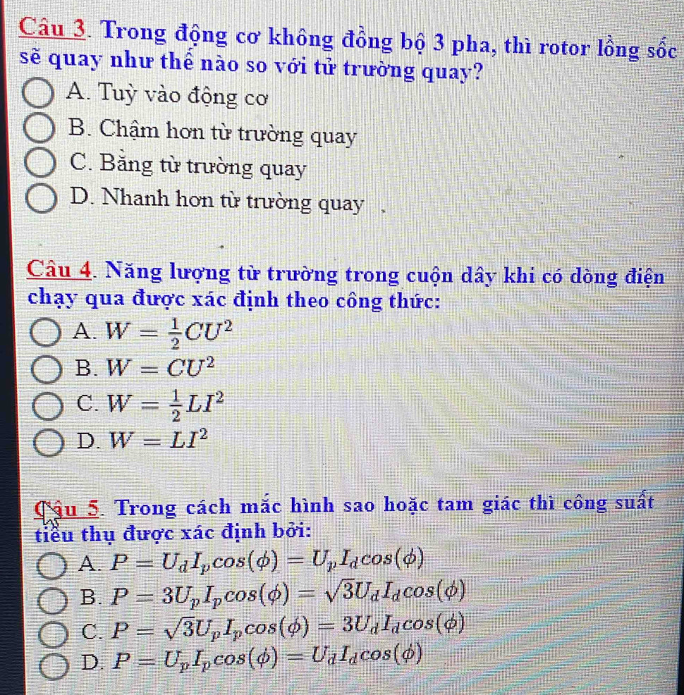 Trong động cơ không đồng bộ 3 pha, thì rotor lồng sốc
sẽ quay như thể nào so với tử trường quay?
A. Tuỳ vào động cơ
B. Chậm hơn từ trường quay
C. Băng từ trường quay
D. Nhanh hơn từ trường quay.
Câu 4. Năng lượng từ trường trong cuộn dây khi có dòng điện
chạy qua được xác định theo công thức:
A. W= 1/2 CU^2
B. W=CU^2
C. W= 1/2 LI^2
D. W=LI^2
Cậu 5. Trong cách mắc hình sao hoặc tam giác thì công suất
tiểu thụ được xác định bởi:
A. P=U_dI_pcos (phi )=U_pI_dcos (phi )
B. P=3U_pI_pcos (phi )=sqrt(3)U_dI_dcos (phi )
C. P=sqrt(3)U_pI_pcos (phi )=3U_dI_dcos (phi )
D. P=U_pI_pcos (phi )=U_dI_dcos (phi )