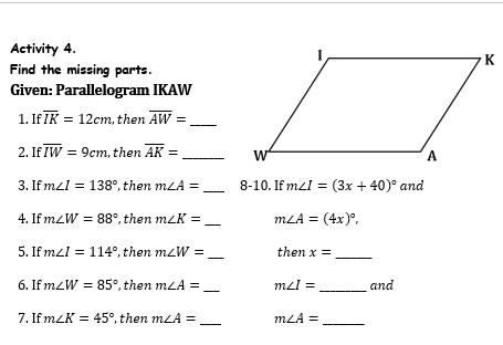 Activity 4. 
Find the missing parts 
Given: Parallelogram IKAW
1. If overline IK=12cm , then overline AW= _ 
2. If overline IW=9cm , then overline AK= _ 
_ 
3. If m∠ I=138° , then m∠ A= 8-10. If m∠ I=(3x+40)^circ  and 
4. If m∠ W=88° , then m∠ K= _ m∠ A=(4x)^circ , 
_ 
_ 
5. If m∠ I=114° , then m∠ W= then x=
6. If m∠ W=85° , then m∠ A= _ m∠ I= _and 
7. If m∠ K=45° , then m∠ A= _ m∠ A= _