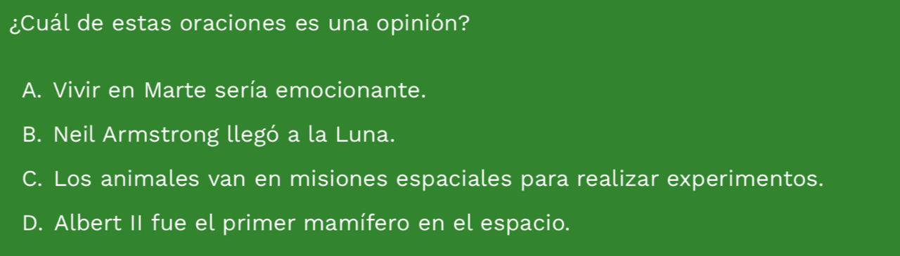 ¿Cuál de estas oraciones es una opinión?
A. Vivir en Marte sería emocionante.
B. Neil Armstrong llegó a la Luna.
C. Los animales van en misiones espaciales para realizar experimentos.
D. Albert II fue el primer mamífero en el espacio.