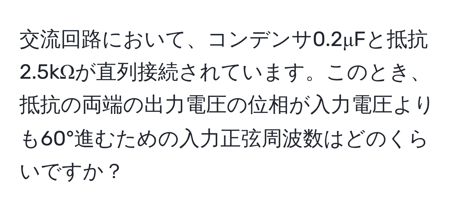 交流回路において、コンデンサ0.2μFと抵抗2.5kΩが直列接続されています。このとき、抵抗の両端の出力電圧の位相が入力電圧よりも60°進むための入力正弦周波数はどのくらいですか？