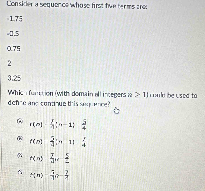 Consider a sequence whose first five terms are:
-1.75
-0.5
0.75
2
3.25
Which function (with domain all integers n≥ 1) could be used to
defne and continue this sequence?
f(n)= 7/4 (n-1)- 5/4 
f(n)= 5/4 (n-1)- 7/4 
f(n)= 7/4 n- 5/4 
f(n)= 5/4 n- 7/4 