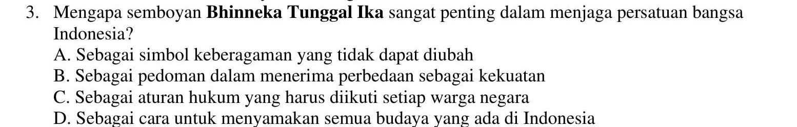 Mengapa semboyan Bhinneka Tunggal Ika sangat penting dalam menjaga persatuan bangsa
Indonesia?
A. Sebagai simbol keberagaman yang tidak dapat diubah
B. Sebagai pedoman dalam menerima perbedaan sebagai kekuatan
C. Sebagai aturan hukum yang harus diikuti setiap warga negara
D. Sebagai cara untuk menyamakan semua budaya yang ada di Indonesia