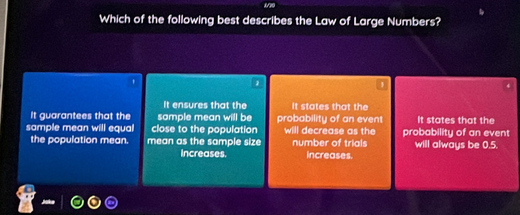 1/20
Which of the following best describes the Law of Large Numbers?
'
2
It ensures that the It states that the
It guarantees that the sample mean will be probability of an event It states that the
sample mean will equal close to the population will decrease as the probability of an event
the population mean. mean as the sample size number of trials will always be 0.5.
Increases. increases.