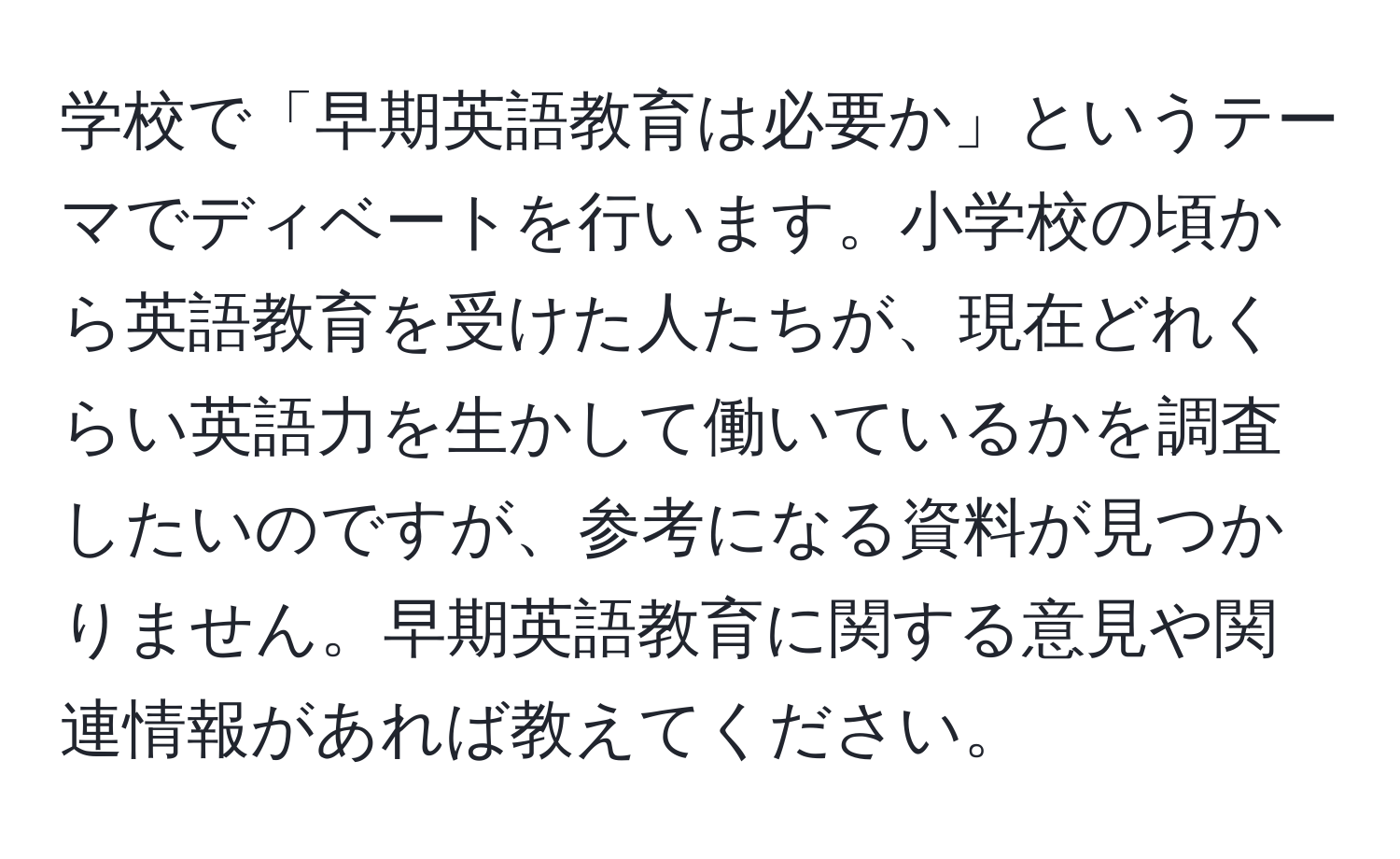 学校で「早期英語教育は必要か」というテーマでディベートを行います。小学校の頃から英語教育を受けた人たちが、現在どれくらい英語力を生かして働いているかを調査したいのですが、参考になる資料が見つかりません。早期英語教育に関する意見や関連情報があれば教えてください。