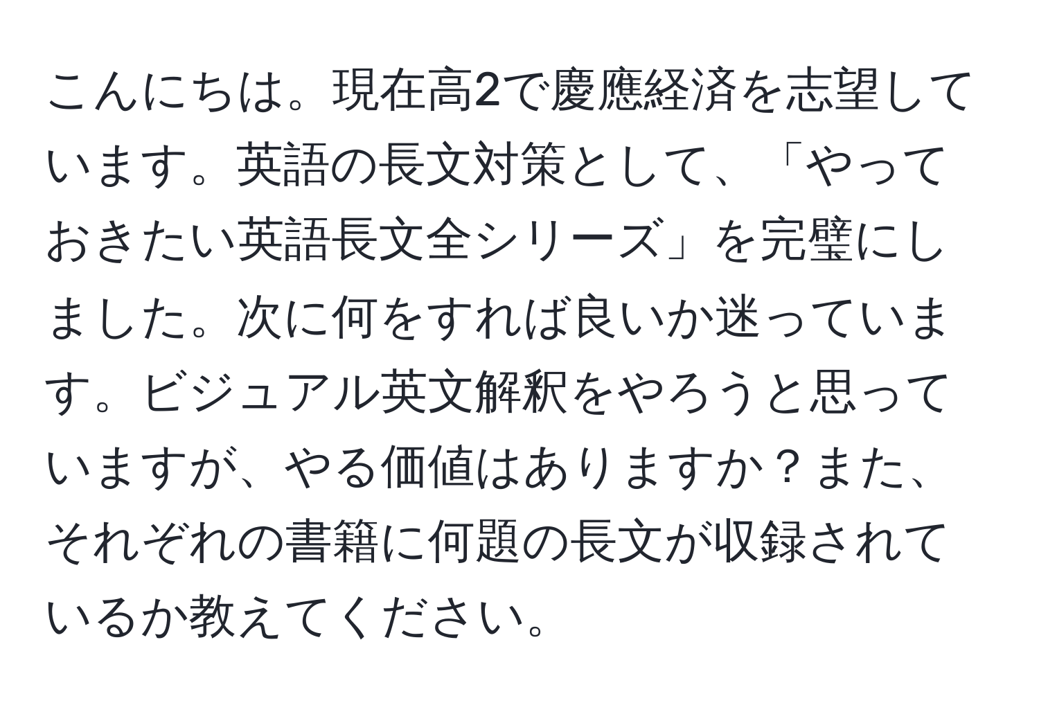 こんにちは。現在高2で慶應経済を志望しています。英語の長文対策として、「やっておきたい英語長文全シリーズ」を完璧にしました。次に何をすれば良いか迷っています。ビジュアル英文解釈をやろうと思っていますが、やる価値はありますか？また、それぞれの書籍に何題の長文が収録されているか教えてください。