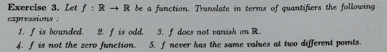 Let f: be a function. Translate in terms of quantifiers the following 
expressions : 
1. f is bounded. 2. f is odd. 3. f does not vanish on R. 
4. f is not the zero function. 5. f never has the same values at two different points.