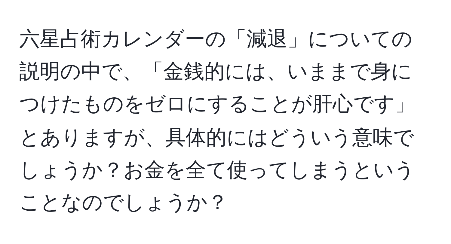 六星占術カレンダーの「減退」についての説明の中で、「金銭的には、いままで身につけたものをゼロにすることが肝心です」とありますが、具体的にはどういう意味でしょうか？お金を全て使ってしまうということなのでしょうか？