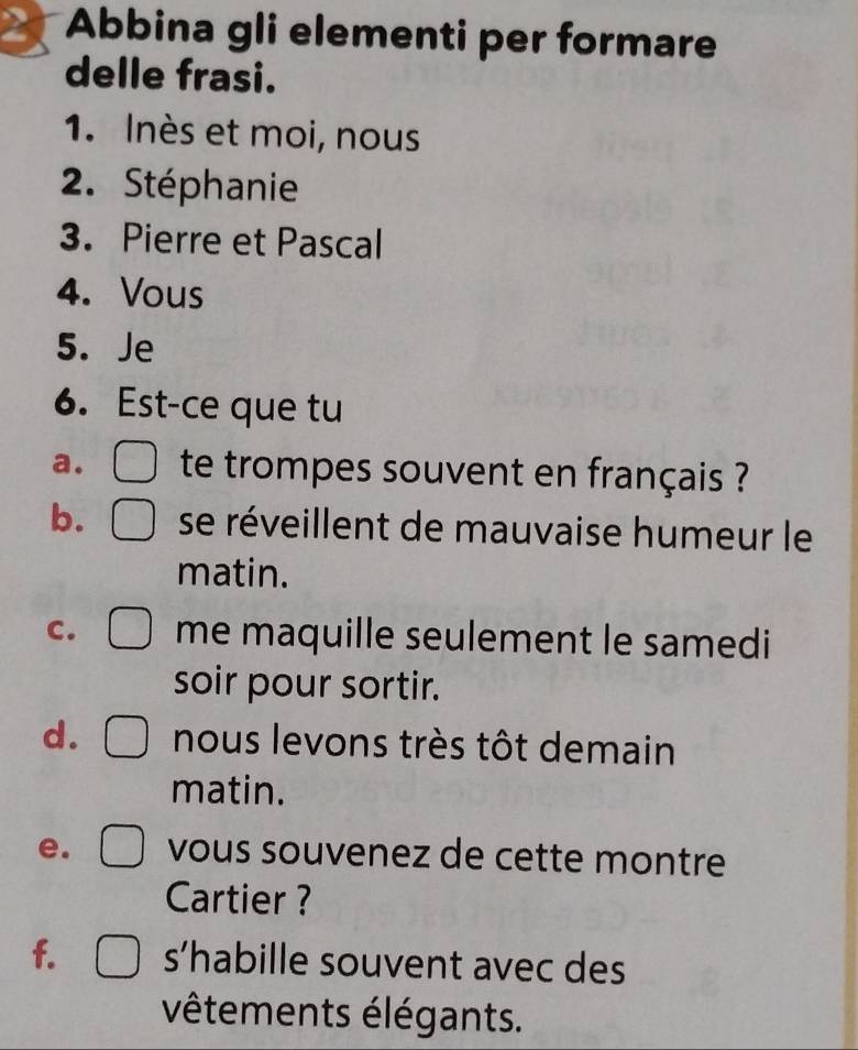 Abbina gli elementi per formare 
delle frasi. 
1. Inès et moi, nous 
2. Stéphanie 
3. Pierre et Pascal 
4. Vous 
5. Je 
6. Est-ce que tu 
a. te trompes souvent en français ? 
b. se réveillent de mauvaise humeur le 
matin. 
C. me maquille seulement le samedi 
soir pour sortir. 
d. nous levons très tôt demain 
matin. 
e. vous souvenez de cette montre 
Cartier ? 
f. s’habille souvent avec des 
vêtements élégants.