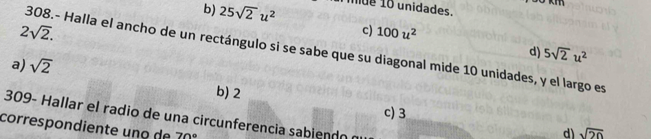 b) 25sqrt(2)u^2 mue 10 unidades.
2sqrt(2).
c) 100u^2
308.- Halla el ancho de un rectángulo si se sabe que su diagonal mide 10 unidades, y el largo es
a) sqrt(2)
d) 5sqrt(2)u^2
b) 2
c) 3
309- Hallar el radio de una circunferencia sabiendo n
correspondiente uno de 70°
d) sqrt(20)