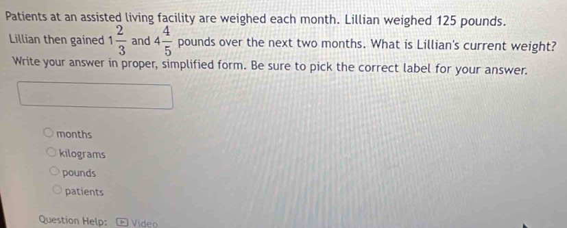 Patients at an assisted living facility are weighed each month. Lillian weighed 125 pounds.
Lillian then gained 1 2/3  and 4 4/5  pounds over the next two months. What is Lillian's current weight?
Write your answer in proper, simplified form. Be sure to pick the correct label for your answer.
months
kilograms
pounds
patients
Question Help: 1 Vídeo