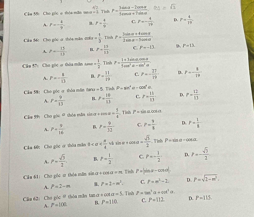 Cho góc à thỏa mãn tan alpha =2 Tính P= (3sin alpha -2cos alpha )/5cos alpha +7sin alpha  .
A. P=- 4/9 . B. P= 4/9 . C. P=- 4/19 . D. P= 4/19 .
Câu 56: Cho góc á thỏa mãn cot alpha = 1/3 . Tính P= (3sin alpha +4cos alpha )/2sin alpha -5cos alpha  .
A. P=- 15/13 . B. P= 15/13 . C. P=-13. D. P=13.
Câu 57: Cho góc α thỏa mãn tan alpha = 1/2 . Tính P= (1+3sin alpha .cos alpha )/5cos^2alpha -sin^2alpha  .
A. P=- 8/13 · B. P= 11/19 · C. P=- 27/19 · D. P=- 8/19 ·
Câu 58: Cho góc α thỏa mãn . tan alpha =5. Tính P=sin^4alpha -cos^4alpha .
A. P= 9/13  B. P= 10/13 · C. P= 11/13 · D. P= 12/13 ·
Câu 59: Cho góc ợ thỏa mãn sin alpha +cos alpha = 5/4  、 Tính P=sin alpha .cos alpha .
A. P= 9/16 · B. P= 9/32 · C. P= 9/8 · D. P= 1/8 ·
Câu 60:Cho góc á thỏa mãn 0 và sin alpha +cos alpha = sqrt(5)/2  、Tính P=sin alpha -cos alpha .
A. P= sqrt(3)/2 . B. P= 1/2 - C. P=- 1/2 · D. P=- sqrt(3)/2 .
Câu 61: Cho góc á thỏa mãn sin alpha +cos alpha =m. Tính P=|sin alpha -cos alpha |.
A. P=2-m. B. P=2-m^2. C. P=m^2-2. D. P=sqrt(2-m^2).
Câu 62: Cho góc ợ thỏa mãn tan alpha +cot alpha =5. Tính P=tan^3alpha +cot^3alpha .
A. P=100. B. P=110. C. P=112. D. P=115.