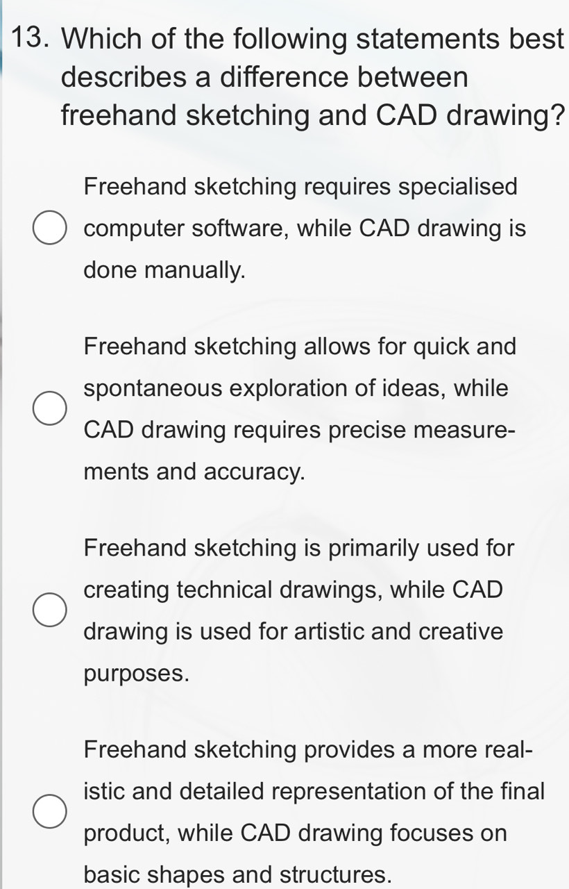 Which of the following statements best
describes a difference between
freehand sketching and CAD drawing?
Freehand sketching requires specialised
computer software, while CAD drawing is
done manually.
Freehand sketching allows for quick and
spontaneous exploration of ideas, while
CAD drawing requires precise measure-
ments and accuracy.
Freehand sketching is primarily used for
creating technical drawings, while CAD
drawing is used for artistic and creative
purposes.
Freehand sketching provides a more real-
istic and detailed representation of the final
product, while CAD drawing focuses on
basic shapes and structures.