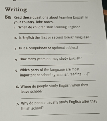 Writing 
5a Read these questions about learning English in 
your country. Take notes. 
1. When do children start learning English? 
_ 
2. Is English the first or second foreign language? 
_ 
3. Is it a compulsory or optional subject? 
_ 
4. How many years do they study English? 
_ 
5. Which parts of the language are most 
important at school (grammar, reading . . .)? 
_ 
6. Where do people study English when they 
leave school? 
_ 
7. Why do people usually study English after they 
finish school? 
_