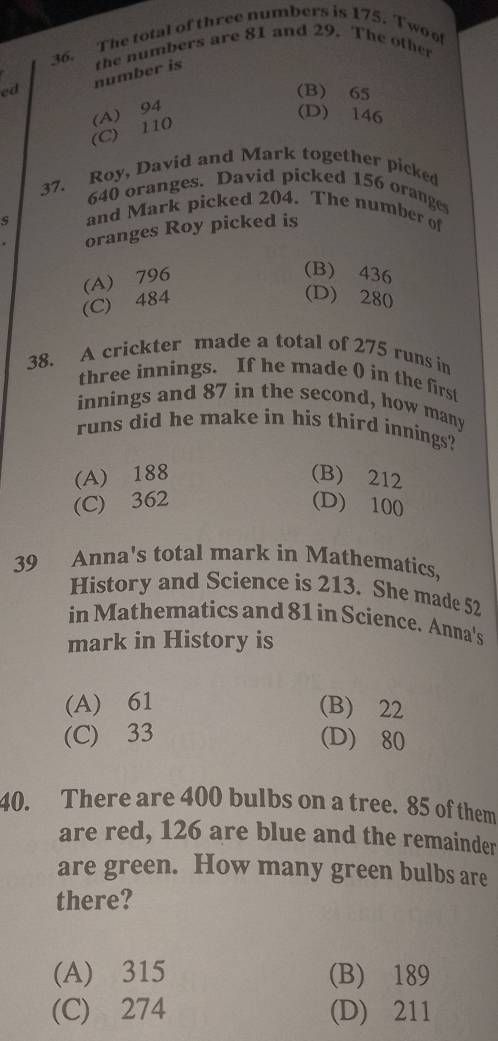 The total of three numbers is 175. Two o
ed number is the numbers are 81 and 29. The other
(B) 65
(C) 110 (A) 94
(D) 146
37. Roy, David and Mark together picked
640 oranges. David picked 156 oranges
s and Mark picked 204. The number of
oranges Roy picked is
(A) 796
(B) 436
(C) 484
(D) 280
38. A crickter made a total of 275 runs in
three innings. If he made () in the first
innings and 87 in the second, how many
runs did he make in his third innings?
(A) 188 (B) 212
(C) 362 (D) 100
39 Anna's total mark in Mathematics,
History and Science is 213. She made 52
in Matheratics and 81 in Science. Anna's
mark in History is
(A) 61 (B) 22
(C) 33 (D) 80
40. There are 400 bulbs on a tree. 85 of them
are red, 126 are blue and the remainder
are green. How many green bulbs are
there?
(A) 315 (B) 189
(C) 274 (D) 211