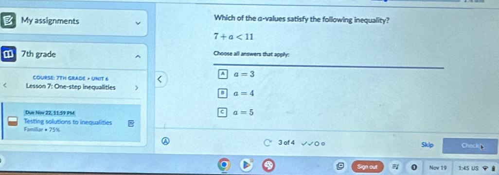 My assignments
Which of the α -values satisfy the following inequality?
7+a<11</tex> 
7th grade Choose all answers that apply:
A a=3
COURSE: 7TH GRADE > UNIT 6
< Lesson 7: One-step inequalities
 B a=4
Due Nov 22, 11:59 PM
C a=5
Testing solutions to inequalities
Familiar + 75%
3 of 4 Check
Skip
Sign out Nov 19 1:45