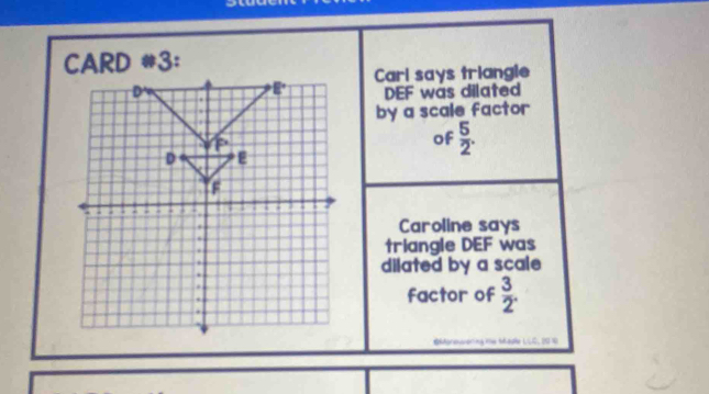 CARD *3:
Carl says triangle
DEF was dilated
by a scale factor
of  5/2 .
Caroline says
triangle DEF was
dilated by a scale
factor of  3/2 .