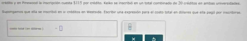 crédito y en Pinewood la inscripción cuesta $115 por crédito. Keiko se inscribió en un total combinado de 20 créditos en ambas universidades. 
Supongamos que ella se inscribió en w créditos en Westside. Escribir una expresión para el costo total en dólares que ella pagó por inscribirse. 
costo total (en dólares ) =□
 □ /□  