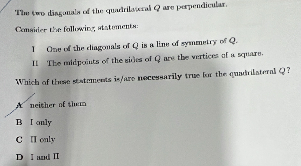 The two diagonals of the quadrilateral Q are perpendicular.
Consider the following statements:
I One of the diagonals of Q is a line of symmetry of Q.
II The midpoints of the sides of Q are the vertices of a square.
Which of these statements is/are necessarily true for the quadrilateral Q?
A neither of them
B I only
C II only
D I and II